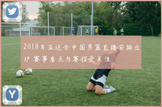 2018年亚运会中国男篮直播安排出炉 赛事看点与赛程受关注