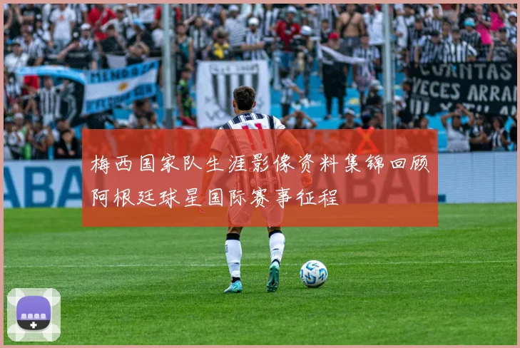 梅西国家队生涯影像资料集锦回顾阿根廷球星国际赛事征程