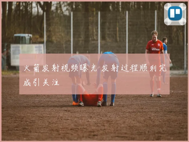 火箭发射视频曝光 发射过程顺利完成引关注