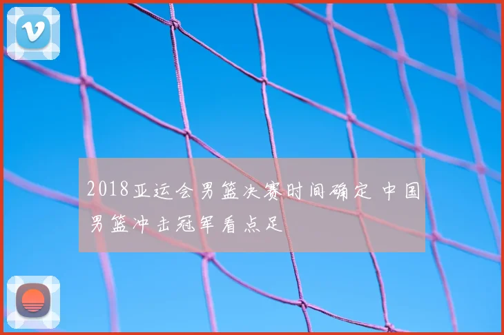 2018亚运会男篮决赛时间确定 中国男篮冲击冠军看点足