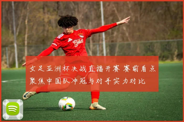 女足亚洲杯决战直播开赛 赛前看点聚焦中国队冲冠与对手实力对比