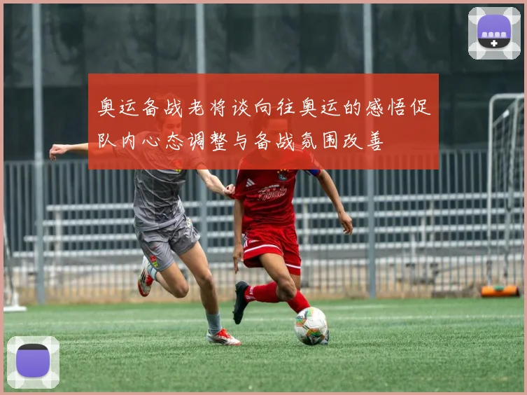 奥运备战老将谈向往奥运的感悟促队内心态调整与备战氛围改善