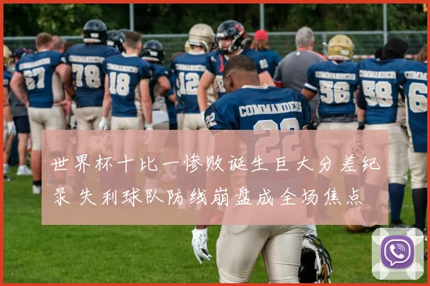 世界杯十比一惨败诞生巨大分差纪录 失利球队防线崩盘成全场焦点