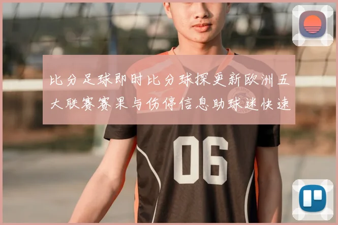 比分足球即时比分球探更新欧洲五大联赛赛果与伤停信息助球迷快速掌握赛事动态
