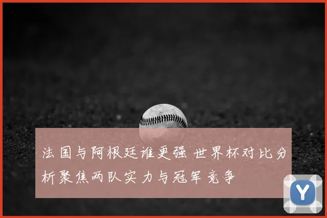 法国与阿根廷谁更强 世界杯对比分析聚焦两队实力与冠军竞争