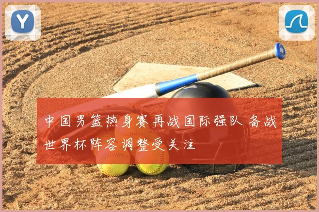 中国男篮热身赛再战国际强队 备战世界杯阵容调整受关注