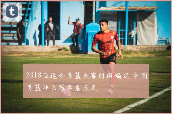 2018亚运会男篮决赛时间确定 中国男篮冲击冠军看点足