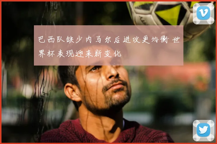 巴西队缺少内马尔后进攻更均衡 世界杯表现迎来新变化