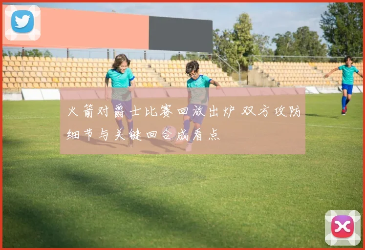 火箭对爵士比赛回放出炉 双方攻防细节与关键回合成看点