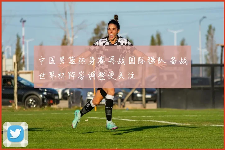 中国男篮热身赛再战国际强队 备战世界杯阵容调整受关注