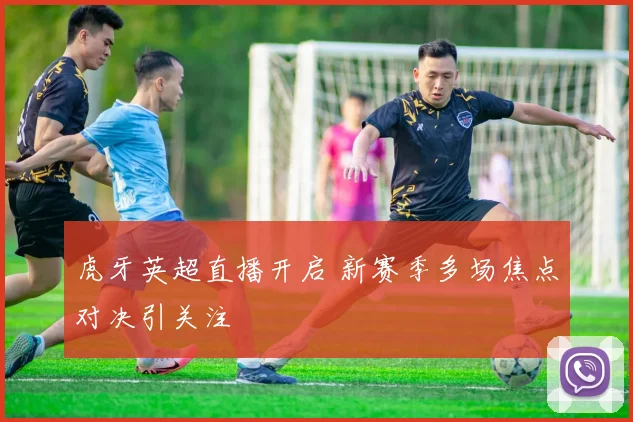 虎牙英超直播开启 新赛季多场焦点对决引关注