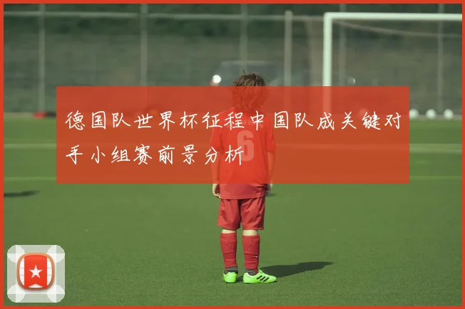 德国队世界杯征程中国队成关键对手小组赛前景分析
