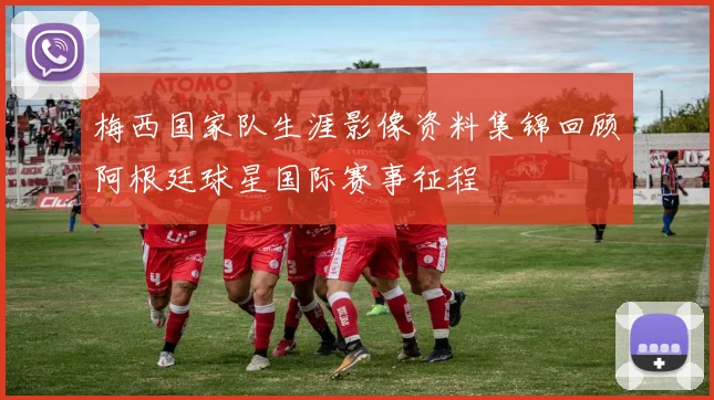 梅西国家队生涯影像资料集锦回顾阿根廷球星国际赛事征程