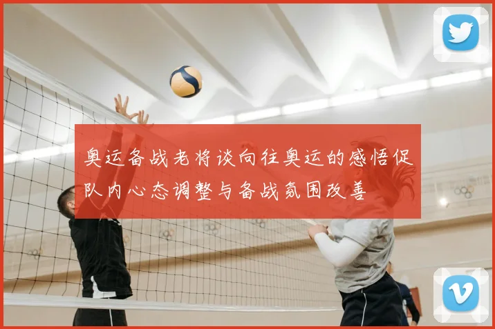 奥运备战老将谈向往奥运的感悟促队内心态调整与备战氛围改善