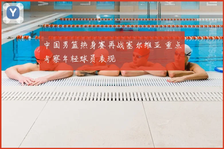 中国男篮热身赛再战塞尔维亚 重点考察年轻球员表现