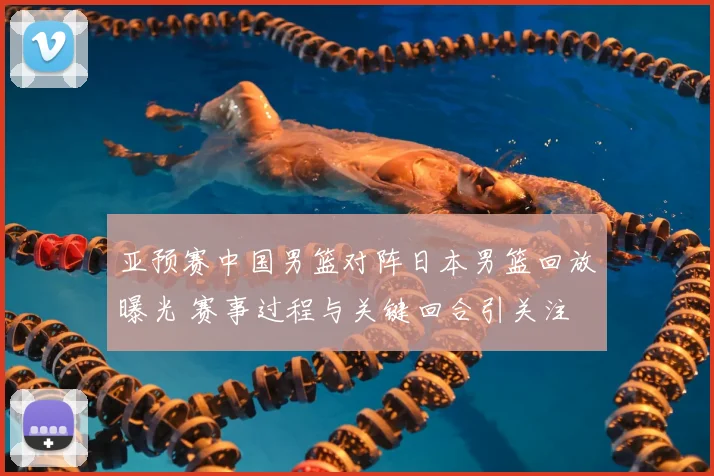 亚预赛中国男篮对阵日本男篮回放曝光 赛事过程与关键回合引关注