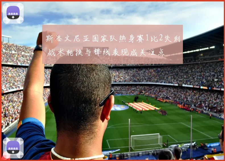 斯洛文尼亚国家队热身赛1比2失利 战术轮换与锋线表现成关注点