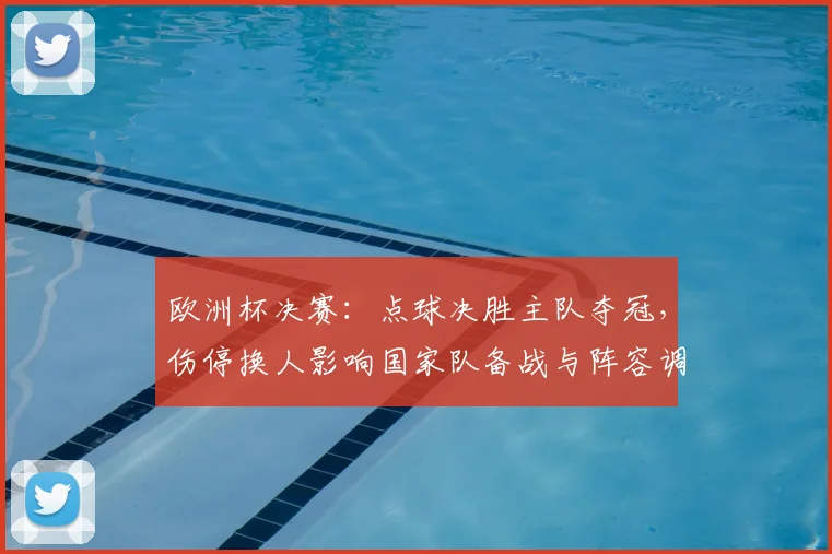 欧洲杯决赛:点球决胜主队夺冠,伤停换人影响国家队备战与阵容调整