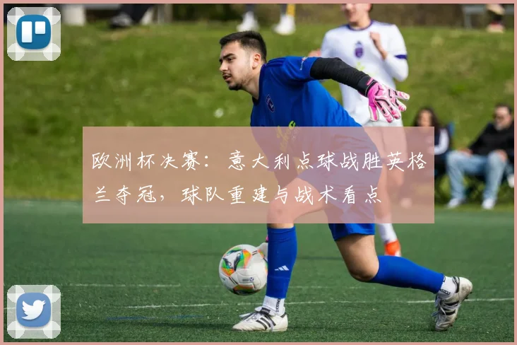 欧洲杯决赛:意大利点球战胜英格兰夺冠,球队重建与战术看点