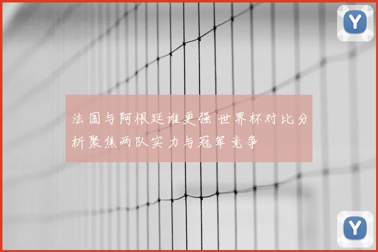 法国与阿根廷谁更强 世界杯对比分析聚焦两队实力与冠军竞争