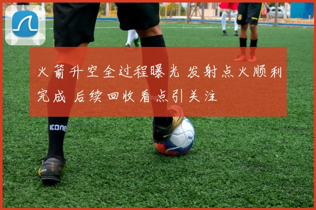 火箭升空全过程曝光 发射点火顺利完成 后续回收看点引关注