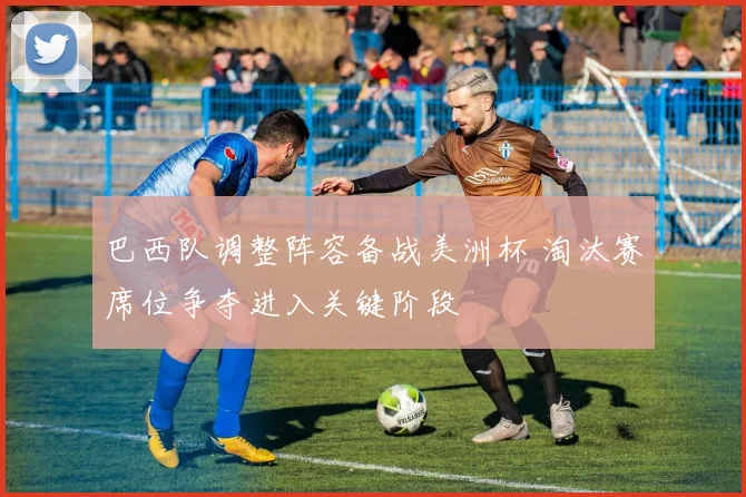 巴西队调整阵容备战美洲杯 淘汰赛席位争夺进入关键阶段
