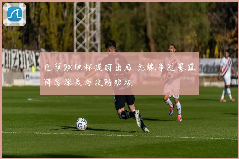 巴萨欧联杯提前出局 无缘争冠暴露阵容深度与攻防短板