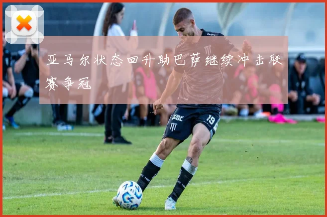 亚马尔状态回升助巴萨继续冲击联赛争冠