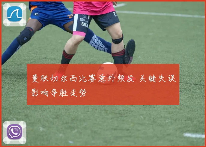 曼联切尔西比赛意外频发 关键失误影响争胜走势