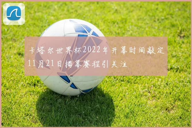 卡塔尔世界杯2022年开幕时间敲定11月21日揭幕赛程引关注