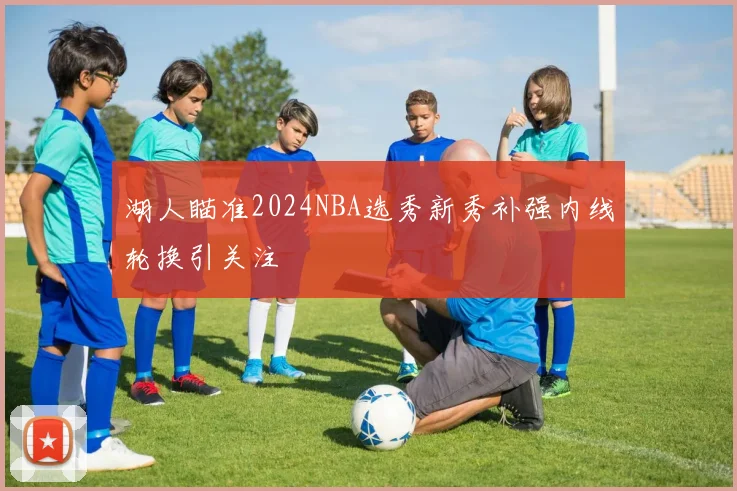 湖人瞄准2024NBA选秀新秀补强内线轮换引关注