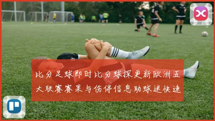 比分足球即时比分球探更新欧洲五大联赛赛果与伤停信息助球迷快速掌握赛事动态