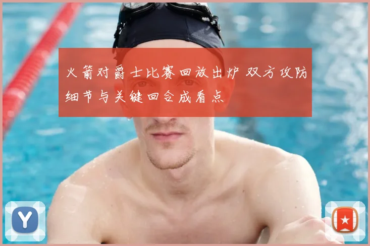 火箭对爵士比赛回放出炉 双方攻防细节与关键回合成看点