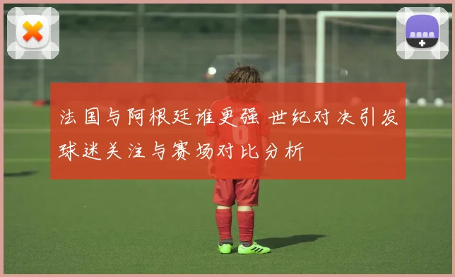 法国与阿根廷谁更强 世纪对决引发球迷关注与赛场对比分析