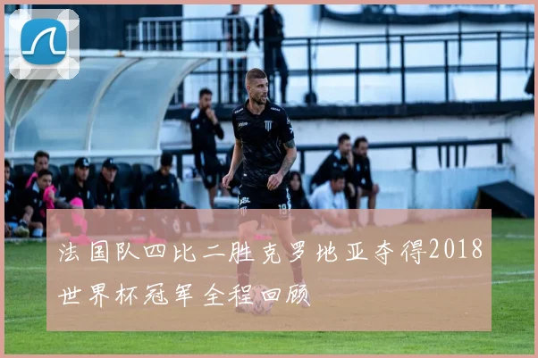 法国队四比二胜克罗地亚夺得2018世界杯冠军全程回顾