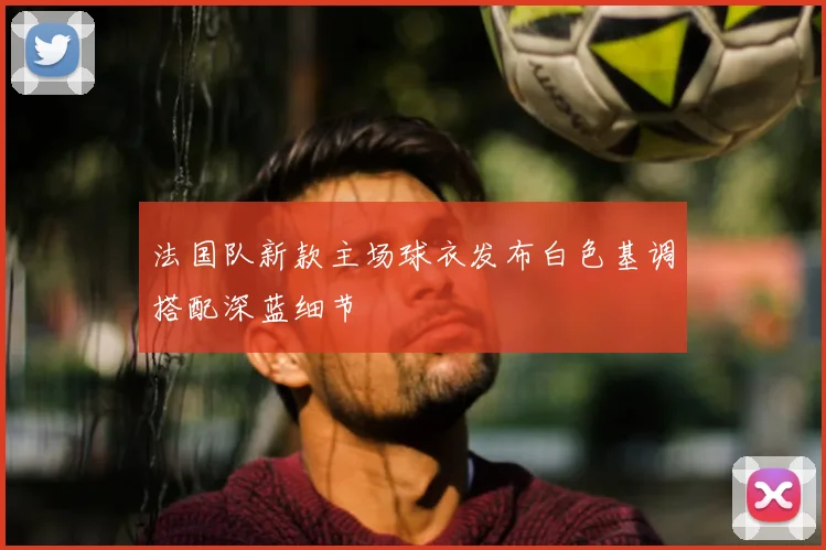法国队新款主场球衣发布白色基调搭配深蓝细节