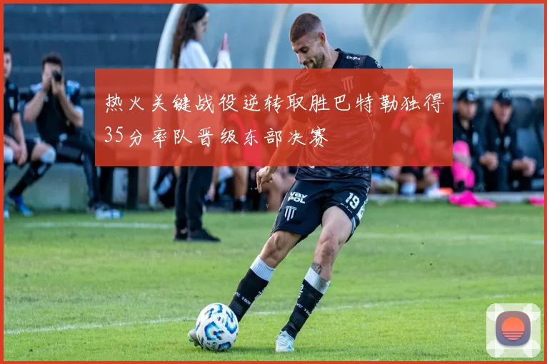 热火关键战役逆转取胜巴特勒独得35分率队晋级东部决赛