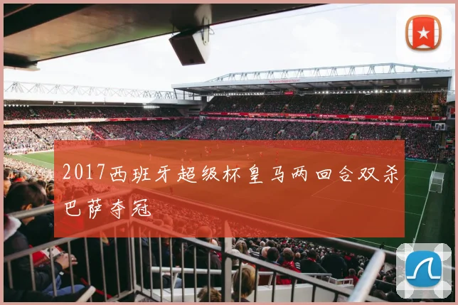 2017西班牙超级杯皇马两回合双杀巴萨夺冠