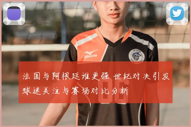 法国与阿根廷谁更强 世纪对决引发球迷关注与赛场对比分析