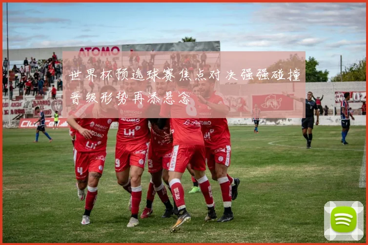 世界杯预选球赛焦点对决强强碰撞晋级形势再添悬念
