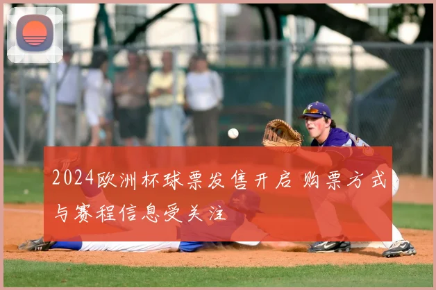 2024欧洲杯球票发售开启 购票方式与赛程信息受关注