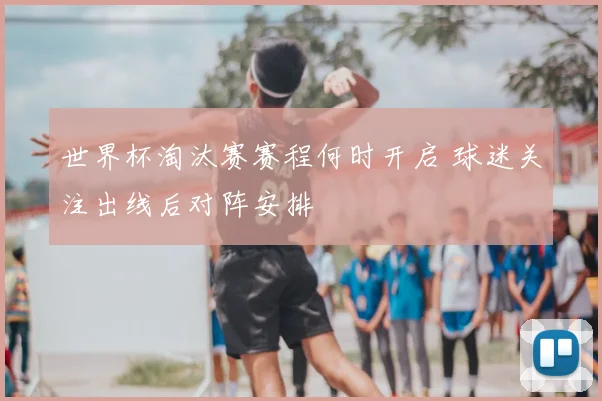 世界杯淘汰赛赛程何时开启 球迷关注出线后对阵安排