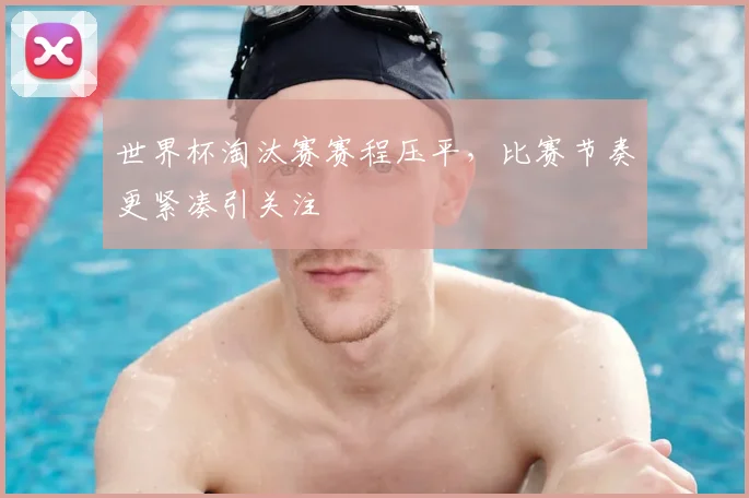 世界杯淘汰赛赛程压平，比赛节奏更紧凑引关注