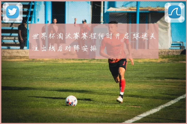 世界杯淘汰赛赛程何时开启 球迷关注出线后对阵安排